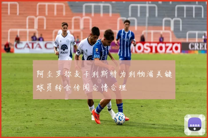 阿圭罗称麦卡利斯特为利物浦关键球员转会传闻合情合理