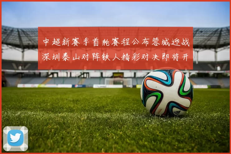 中超新赛季首轮赛程公布蓉城迎战深圳泰山对阵铁人精彩对决即将开启