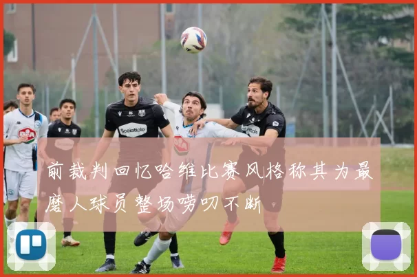 前裁判回忆哈维比赛风格称其为最磨人球员整场唠叨不断