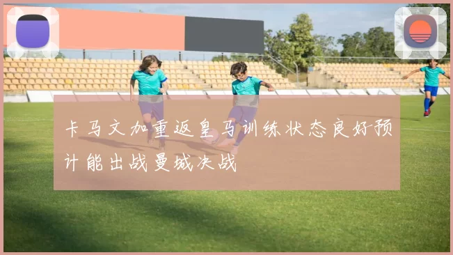 卡马文加重返皇马训练状态良好预计能出战曼城决战