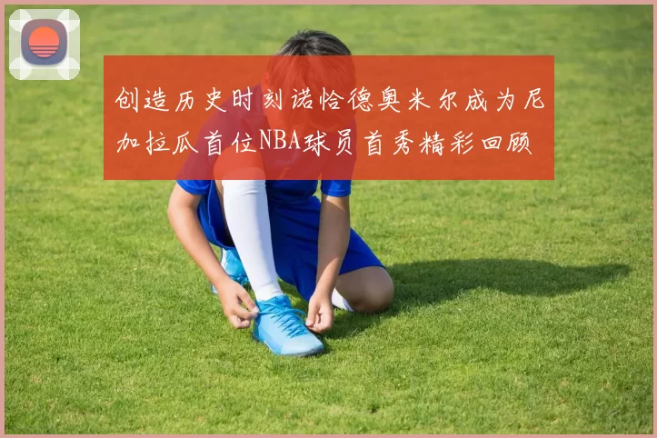 创造历史时刻诺恰德奥米尔成为尼加拉瓜首位NBA球员首秀精彩回顾