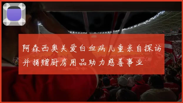阿森西奥关爱白血病儿童亲自探访并捐赠厨房用品助力慈善事业