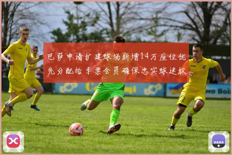 巴萨申请扩建球场新增14万座位优先分配给季票会员确保忠实球迷权益