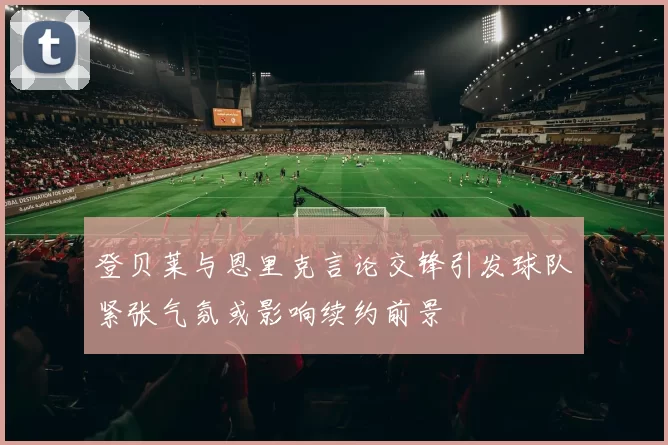登贝莱与恩里克言论交锋引发球队紧张气氛或影响续约前景