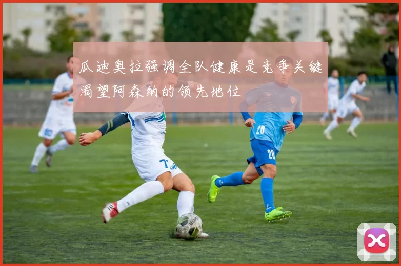 瓜迪奥拉强调全队健康是竞争关键渴望阿森纳的领先地位