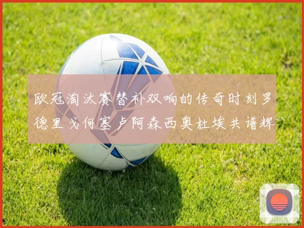 欧冠淘汰赛替补双响的传奇时刻罗德里戈何塞卢阿森西奥杜埃共谱辉煌
