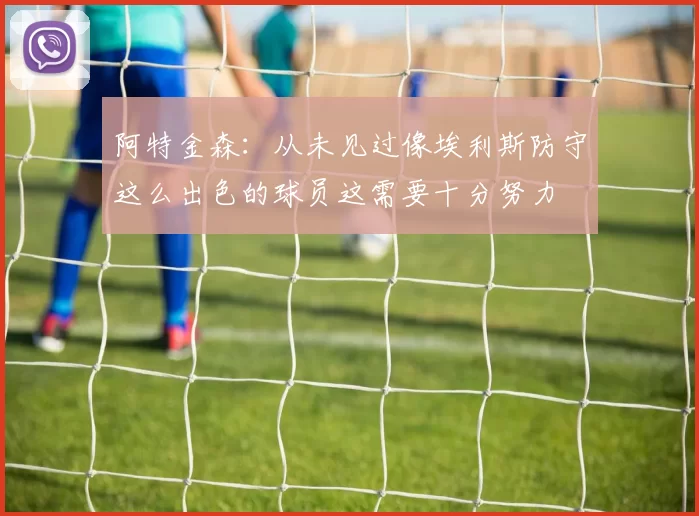 阿特金森：从未见过像埃利斯防守这么出色的球员这需要十分努力