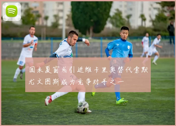 国米夏窗或引进维卡里奥替代索默尤文图斯成为竞争对手之一