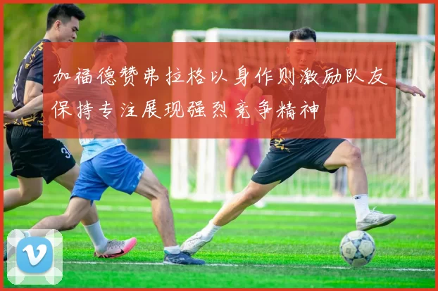 加福德赞弗拉格以身作则激励队友保持专注展现强烈竞争精神