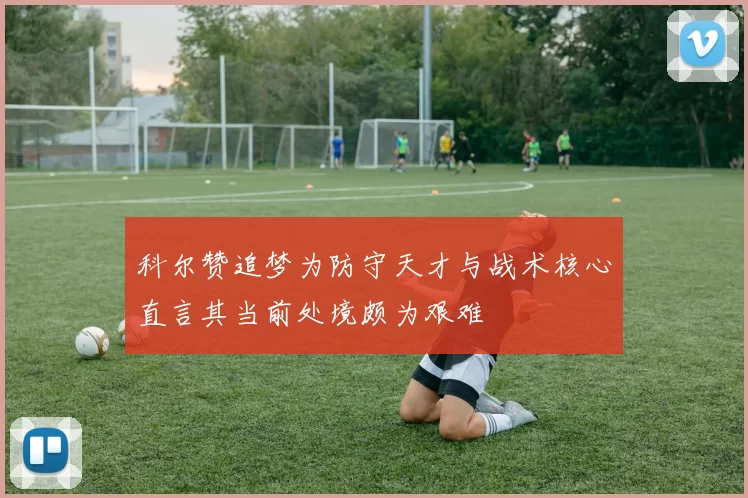 科尔赞追梦为防守天才与战术核心直言其当前处境颇为艰难
