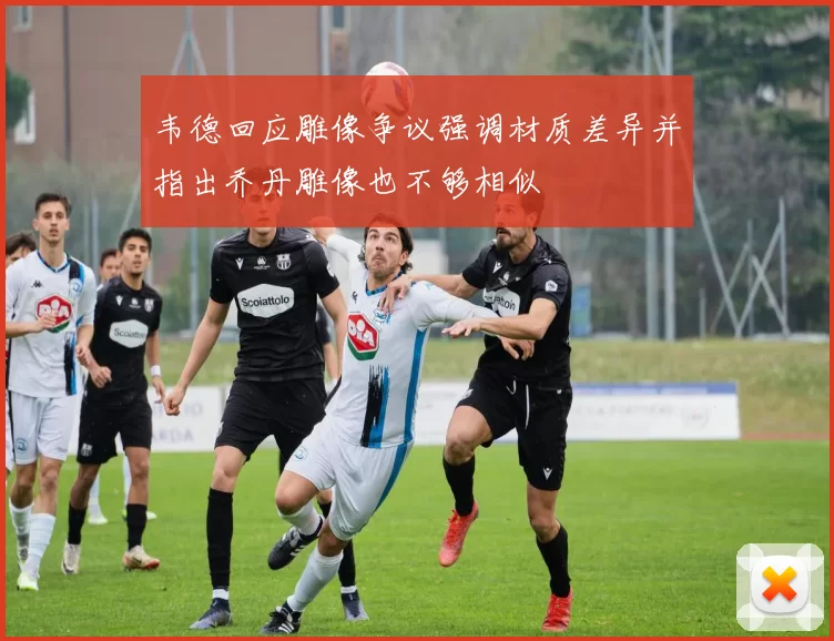 韦德回应雕像争议强调材质差异并指出乔丹雕像也不够相似