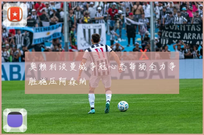 奥赖利谈曼城争冠心态每场全力争胜施压阿森纳